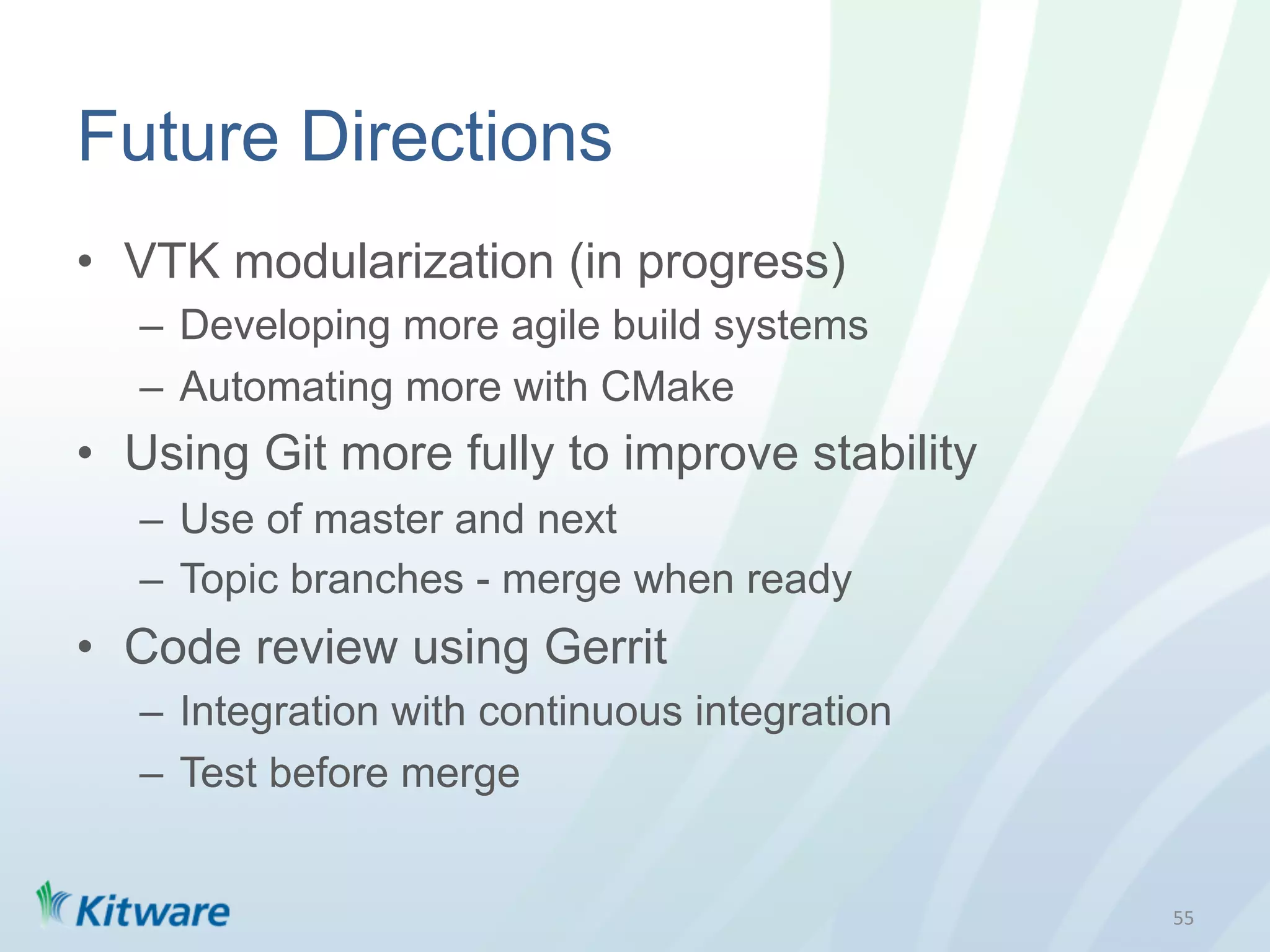 Future Directions
•  VTK modularization (in progress)
   –  Developing more agile build systems
   –  Automating more with CMake
•  Using Git more fully to improve stability
   –  Use of master and next
   –  Topic branches - merge when ready
•  Code review using Gerrit
   –  Integration with continuous integration
   –  Test before merge


                                                55	
  
 
