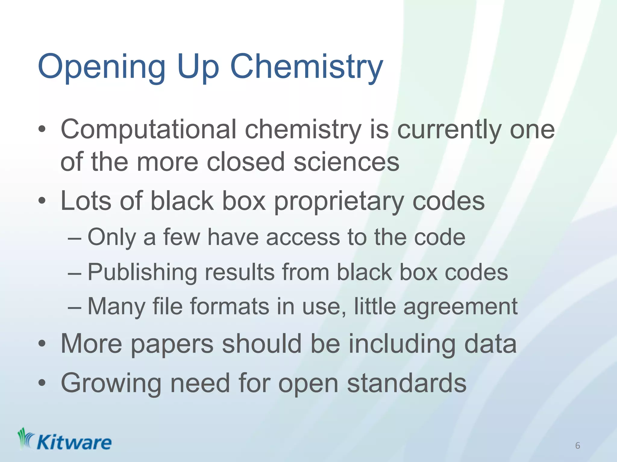 Opening Up Chemistry
•  Computational chemistry is currently one
   of the more closed sciences
•  Lots of black box proprietary codes
  –  Only a few have access to the code
  –  Publishing results from black box codes
  –  Many file formats in use, little agreement
•  More papers should be including data
•  Growing need for open standards

                                                  6	
  
 
