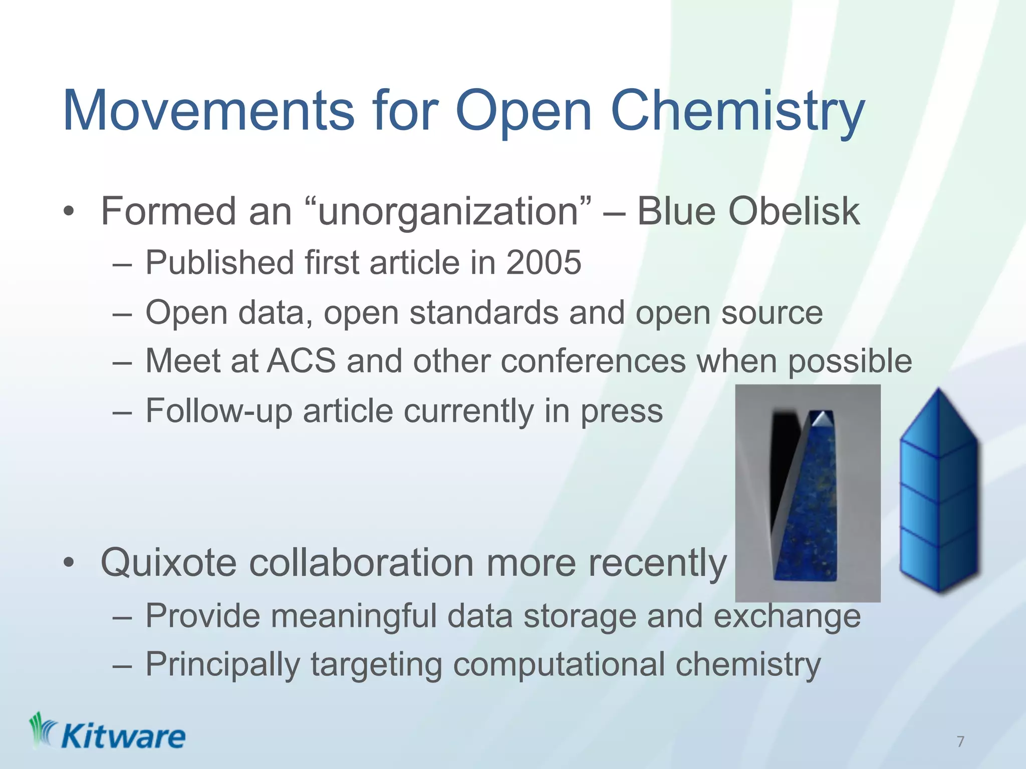 Movements for Open Chemistry
•  Formed an “unorganization” – Blue Obelisk
  –  Published first article in 2005
  –  Open data, open standards and open source
  –  Meet at ACS and other conferences when possible
  –  Follow-up article currently in press



•  Quixote collaboration more recently
  –  Provide meaningful data storage and exchange
  –  Principally targeting computational chemistry

                                                       7	
  
 