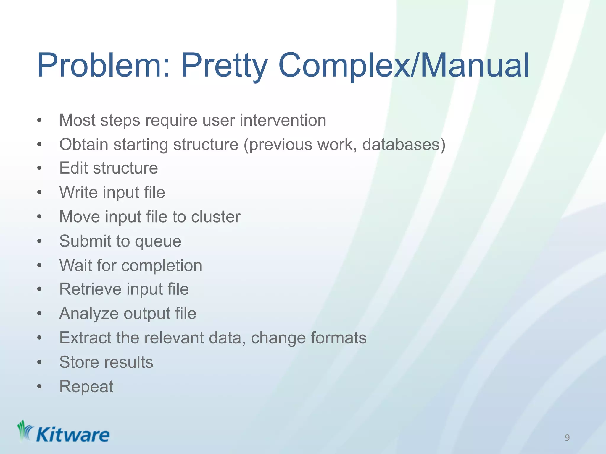 Problem: Pretty Complex/Manual
•    Most steps require user intervention
•    Obtain starting structure (previous work, databases)
•    Edit structure
•    Write input file
•    Move input file to cluster
•    Submit to queue
•    Wait for completion
•    Retrieve input file
•    Analyze output file
•    Extract the relevant data, change formats
•    Store results
•    Repeat

                                                            9	
  
 