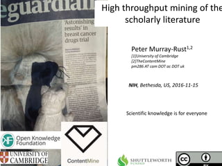 NIH, Bethesda, US, 2016-11-15
High throughput mining of the
scholarly literature
Peter Murray-Rust1,2
[1]University of Cambridge
[2]TheContentMine
pm286 AT cam DOT ac DOT uk
Scientific knowledge is for everyone
 
