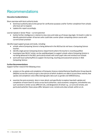 18 | Document title
Recommendations
Education ScotlandActions
Share overview with local authority leads.
• Send local authority data to link person for verification purposes and for further completion from schools
who have yet to respond.
• Updatethis report accordingly.
Learner Uptakein Senior Phase – current potential
• Gather further intelligencein relationto class sizes and make up of classes (eg single / bi level) in order to
identify potentialnumber of learners who could take a senior phase computing science course with
current school provision
Identify target support groups and needs, including:
• schools whereComputing Science is being delivered in the BGE but do not have a Computing Science
teacher.
• identify single person Computing Science departmentswhere theteacher is recentlyqualified.
• investigatehow NELO/ similar can be used/developed to support schools where Computing Science is
not being delivered in the BGE, particularlyschools with small pupil roles and remote/rural schools
• work with local authority/RICs to support the learning, teaching and assessment process in BGE
Computing Science
FurtherRecommendations
Support further researchthe following areas:
• analysis on the uptake and completion of Computer-Science-related National Qualification Group Awards
(NQGAs) across the country to get a clear picture of which students are ableto access these awards, how
uptake and completion ratesreflect demographic data such as gender and SIMD20status,
• examine thesocio-economic data in more detail, and specifically to explore how both uptakeand
completion of exam-level CS varies across local authorities. socio-economic categories, and whether any
such variationis similar across different LAs, and designation of school e.g. asrural and remote, and
particularlywhether these values differ betweenrural, remoteand urban schools within an LA.
 
