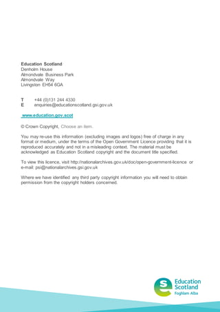 Education Scotland
Denholm House
Almondvale Business Park
Almondvale Way
Livingston EH54 6GA
T +44 (0)131 244 4330
E enquiries@educationscotland.gsi.gov.uk
www.education.gov.scot
© Crown Copyright, Choose an item.
You may re-use this information (excluding images and logos) free of charge in any
format or medium, under the terms of the Open Government Licence providing that it is
reproduced accurately and not in a misleading context. The material must be
acknowledged as Education Scotland copyright and the document title specified.
To view this licence, visit http://nationalarchives.gov.uk/doc/open-government-licence or
e-mail: psi@nationalarchives.gsi.gov.uk
Where we have identified any third party copyright information you will need to obtain
permission from the copyright holders concerned.
 