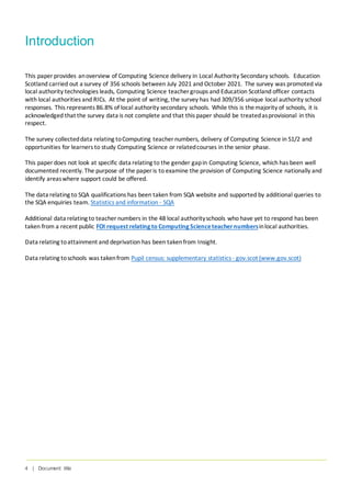 4 | Document title
Introduction
This paper provides anoverview of Computing Science delivery in Local Authority Secondary schools. Education
Scotland carried out a survey of 356 schools between July 2021 and October 2021. The survey was promoted via
local authority technologies leads, Computing Science teacher groups and Education Scotland officer contacts
with local authorities and RICs. At the point of writing, the survey has had 309/356 unique local authority school
responses. This represents 86.8% of local authority secondary schools. While this is themajority of schools, it is
acknowledged that the survey data is not complete and that this paper should be treatedasprovisional in this
respect.
The survey collecteddata relating toComputing teacher numbers, delivery of Computing Science in S1/2 and
opportunities for learners to study Computing Science or relatedcourses in the senior phase.
This paper does not look at specific data relating to the gender gapin Computing Science, which has been well
documented recently. The purpose of the paper is to examine the provision of Computing Science nationally and
identify areaswhere support could be offered.
The data relating to SQA qualifications has been taken from SQA website and supported by additional queries to
the SQA enquiries team. Statistics and information - SQA
Additional data relating to teacher numbers in the 48 local authorityschools who have yet to respond has been
taken from a recent public FOI request relating to Computing Scienceteachernumbersinlocal authorities.
Data relating toattainment and deprivation has been takenfrom Insight.
Data relating toschools was takenfrom Pupil census: supplementary statistics- gov.scot (www.gov.scot)
 