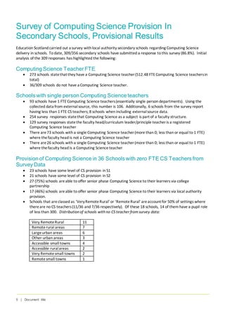 5 | Document title
Survey of Computing Science Provision In
Secondary Schools, Provisional Results
Education Scotland carried out a survey with local authority secondary schools regarding Computing Science
delivery in schools. To date, 309/356 secondary schools have submitted a response to this survey (86.8%). Initial
analysis of the 309 responses has highlighted the following:
Computing Science Teacher FTE
• 273 schools statethat they have a Computing Science teacher (512.48 FTE Computing Science teachersin
total)
• 36/309 schools do not have a Computing Science teacher.
Schools with single person Computing Science teachers
• 93 schools have 1 FTE Computing Science teachers(essentially single person departments). Using the
collected data from externalsource, this number is 106. Additionally, 6 schools from the survey report
having less than 1 FTE CS teachers; 8 schools when including externalsource data.
• 254 survey responses statethat Computing Science as a subject is part of a faculty structure.
• 129 survey responses statethe faculty head/curriculum leader/principle teacher is a registered
Computing Science teacher
• There are73 schools with a single Computing Science teacher (more than 0; less than or equal to 1 FTE)
where thefaculty head is not a Computing Science teacher
• There are26 schools with a single Computing Science teacher (more than 0; less than or equal to 1 FTE)
where thefaculty head is a Computing Science teacher
Provision of Computing Science in 36 Schools with zero FTE CS Teachers from
Survey Data
• 23 schools have some level of CS provision in S1
• 21 schools have some level of CS provision in S2
• 27 (75%) schools areable to offer senior phase Computing Science to their learners via college
partnership
• 17 (46%) schools areable to offer senior phase Computing Science to their learners via local authority
provision.
• Schools that areclassed as ‘VeryRemoteRural’ or ‘RemoteRural’ areaccount for 50% of settings where
thereare no CS teachers(11/36 and 7/36 respectively). Of these 18 schools, 14 of them have a pupil role
of less than 300. Distributionof schools withno CS teacher fromsurvey data:
Very RemoteRural 11
Remoterural areas 7
Largeurban areas 6
Other urban areas 3
Accessible small towns 4
Accessible ruralareas 2
Very Remotesmall towns 2
Remotesmall towns 1
 