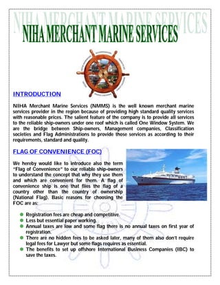INTRODUCTION

NIHA Merchant Marine Services (NMMS) is the well known merchant marine
services provider in the region because of providing high standard quality services
with reasonable prices. The salient feature of the company is to provide all services
to the reliable ship-owners under one roof which is called One Window System. We
are the bridge between Ship-owners, Management companies, Classification
societies and Flag Administrations to provide those services as according to their
requirements, standard and quality.

FLAG OF CONVENIENCE (FOC)
We hereby would like to introduce also the term
“Flag of Convenience” to our reliable ship-owners
to understand the concept that why they use them
and which are convenient for them. A flag of
convenience ship is one that flies the flag of a
country other than the country of ownership
(National Flag). Basic reasons for choosing the
FOC are as:

    Registration fees are cheap and competitive.
    Less but essential paper working.
    Annual taxes are low and some flag there is no annual taxes on first year of
     registration.
    There are no hidden fees to be asked later, many of them also don’t require
     legal fees for Lawyer but some flags requires as essential.
    The benefits to set up offshore International Business Companies (IBC) to
     save the taxes.
 