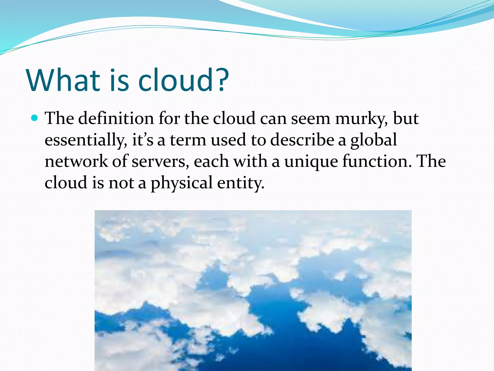 What is cloud?
The definition for the cloud can seem murky, but
essentially, it’s a term used to describe a global
network of servers, each with a unique function. The
cloud is not a physical entity.