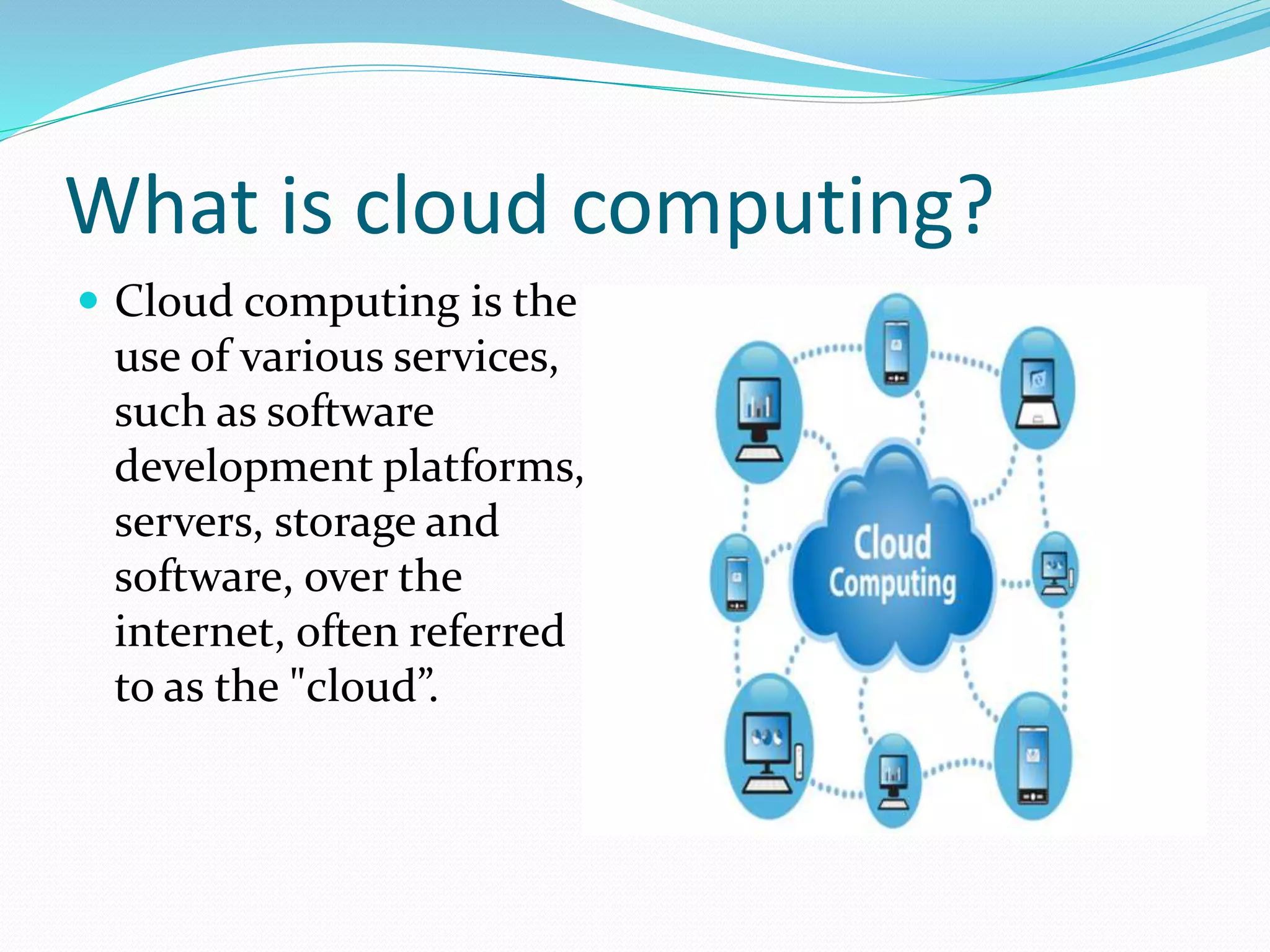 What is cloud computing?
Cloud computing is the
use of various services,
such as software
development platforms,
servers, storage and
software, over the
internet, often referred
to as the "cloud”.