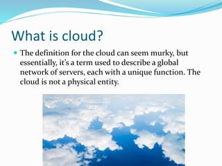 What is cloud?
 The definition for the cloud can seem murky, but
essentially, it’s a term used to describe a global
network of servers, each with a unique function. The
cloud is not a physical entity.
 