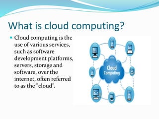 What is cloud computing?
 Cloud computing is the
use of various services,
such as software
development platforms,
servers, storage and
software, over the
internet, often referred
to as the "cloud”.
 