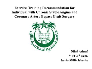 Exercise Training Recommendation for
Individual with Chronic Stable Angina and
Coronary Artery Bypass Graft Surgery
Nihal Ashraf
MPT 3rd Sem.
Jamia Millia Islamia
 