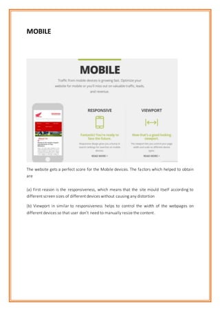 MOBILE
The website gets a perfect score for the Mobile devices. The factors which helped to obtain
are
(a) First reason is the responsiveness, which means that the site mould itself according to
different screen sizes of different devices without causing any distortion
(b) Viewport in similar to responsiveness helps to control the width of the webpages on
different devices so that user don’t need to manually resize the content.
 