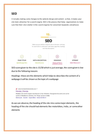 SEO
it includes making some changes to the website design and content so that, it makes your
site more attractive for a search engine. SEO is the process that helps organizations to make
sure that their site is better in the search engines for concerned keywords and phrases
SEO scoregiven to the site is 15/30 which is justaverage, the scoregiven is low
due to the following reasons
Headings- these are the elements which helps to describes the content of a
webpage.it will be shown as the topic of a webpage
As we can observe, the heading of the site miss somemajor elements, the
heading of the site should had elements like motorbikes, India , or someother
elements
 