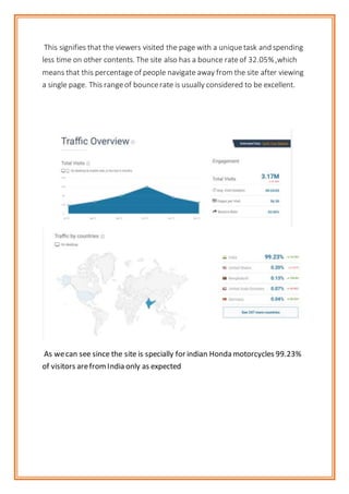 This signifies that the viewers visited the page with a uniquetask and spending
less time on other contents. The site also has a bounce rateof 32.05%,which
means that this percentage of people navigate away from the site after viewing
a single page. This rangeof bouncerate is usually considered to be excellent.
As wecan see since the site is specially for indian Honda motorcycles 99.23%
of visitors arefromIndia only as expected
 