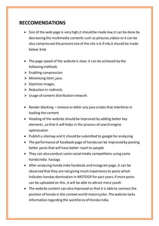 RECCOMENDATIONS
 Size of the web page is very high,it should be made low,it can be done by
decreasing the multimedia contents such as pictures,videos or it can be
also compressed.thepresentsizeof the site is 6.9 mb,it should be made
below 3mb
 The page speed of the websiteis slow .it can be achieved by the
following methods
 Enabling compression
 Minimising html ,java.
 Optimize images.
 Reduction in redirects
 Usage of content distribution network
 Render blocking – remove or defer any java scripts that interferes in
loading the content
 Heading of the website should be improved by adding better key
elements ,so that it will helps in the process of search engine
optimization
 Publish a sitemap and it should be submitted to google for analysing
 The performanceof facebook page of honda can be improved by posting
better posts that will have better reach to people
 They can also conduct some socialmedia competitions using some
honda india hastags
 After analysing honda india facebook and instagram page ,it can be
observed that they are not giving much importance to posts which
indicates hondas domination in MOTOGP for past years.if moreposts
can be uploaded on this ,it will be able to attract more youth
 The website content can also improved so that it is able to connect the
position of honda in the context world motorcycles. Thewebsite lacks
information regarding the workforceof Honda India.
 