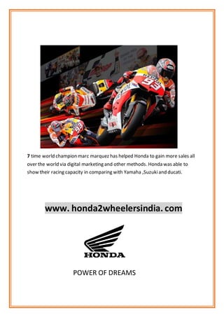 7 time world champion marc marquez has helped Honda to gain more sales all
over the world via digital marketing and other methods. Honda was able to
show their racing capacity in comparing with Yamaha ,Suzukiand ducati.
www. honda2wheelersindia. com
POWER OF DREAMS
 