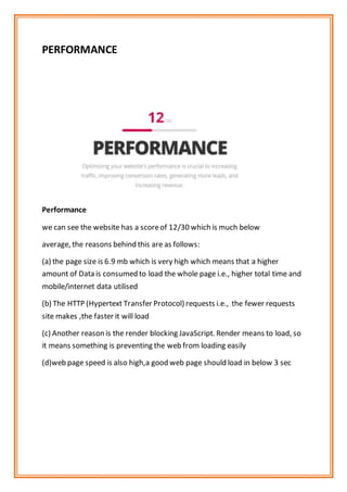 PERFORMANCE
Performance
we can see the website has a scoreof 12/30 which is much below
average, the reasons behind this are as follows:
(a) the page size is 6.9 mb which is very high which means that a higher
amount of Data is consumed to load the whole page i.e., higher total time and
mobile/internet data utilised
(b) The HTTP (Hypertext Transfer Protocol) requests i.e., the fewer requests
site makes ,the faster it will load
(c) Another reason is the render blocking JavaScript. Render means to load, so
it means something is preventing the web from loading easily
(d)web page speed is also high,a good web page should load in below 3 sec
 