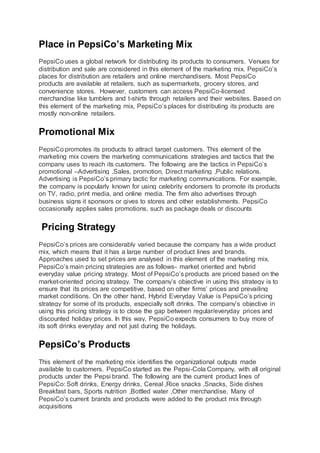 Place in PepsiCo’s Marketing Mix
PepsiCo uses a global network for distributing its products to consumers. Venues for
distribution and sale are considered in this element of the marketing mix. PepsiCo’s
places for distribution are retailers and online merchandisers. Most PepsiCo
products are available at retailers, such as supermarkets, grocery stores, and
convenience stores. However, customers can access PepsiCo-licensed
merchandise like tumblers and t-shirts through retailers and their websites. Based on
this element of the marketing mix, PepsiCo’s places for distributing its products are
mostly non-online retailers.
Promotional Mix
PepsiCo promotes its products to attract target customers. This element of the
marketing mix covers the marketing communications strategies and tactics that the
company uses to reach its customers. The following are the tactics in PepsiCo’s
promotional –Advertising ,Sales, promotion, Direct marketing ,Public relations.
Advertising is PepsiCo’s primary tactic for marketing communications. For example,
the company is popularly known for using celebrity endorsers to promote its products
on TV, radio, print media, and online media. The firm also advertises through
business signs it sponsors or gives to stores and other establishments. PepsiCo
occasionally applies sales promotions, such as package deals or discounts
Pricing Strategy
PepsiCo’s prices are considerably varied because the company has a wide product
mix, which means that it has a large number of product lines and brands.
Approaches used to set prices are analysed in this element of the marketing mix.
PepsiCo’s main pricing strategies are as follows- market oriented and hybrid
everyday value pricing strategy. Most of PepsiCo’s products are priced based on the
market-oriented pricing strategy. The company’s objective in using this strategy is to
ensure that its prices are competitive, based on other firms’ prices and prevailing
market conditions. On the other hand, Hybrid Everyday Value is PepsiCo’s pricing
strategy for some of its products, especially soft drinks. The company’s objective in
using this pricing strategy is to close the gap between regular/everyday prices and
discounted holiday prices. In this way, PepsiCo expects consumers to buy more of
its soft drinks everyday and not just during the holidays.
PepsiCo’s Products
This element of the marketing mix identifies the organizational outputs made
available to customers. PepsiCo started as the Pepsi-Cola Company, with all original
products under the Pepsi brand. The following are the current product lines of
PepsiCo: Soft drinks, Energy drinks, Cereal ,Rice snacks ,Snacks, Side dishes
Breakfast bars, Sports nutrition ,Bottled water ,Other merchandise. Many of
PepsiCo’s current brands and products were added to the product mix through
acquisitions
 