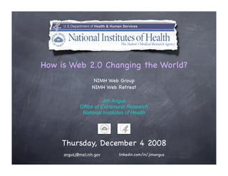 How is Web 2.0 Changing the World?
                    NIMH Web Group
                   NIMH Web Retreat

                        Jim Angus
             Office of Extramural Research
              National Institutes of Health




    Thursday, December 4 2008
     angusj@mail.nih.gov      linkedin.com/in/jimangus
 