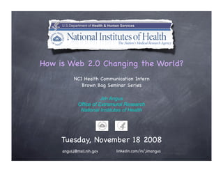 How is Web 2.0 Changing the World?
           NCI Health Communication Intern
              Brown Bag Seminar Series

                        Jim Angus
             Office of Extramural Research
              National Institutes of Health




     Tuesday, November 18 2008
     angusj@mail.nih.gov      linkedin.com/in/jimangus
 