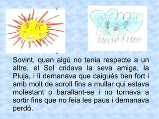 Sovint, quan algú no tenia respecte a un altre, el Sol cridava la seva amiga, la Pluja, i li demanava que caigués ben fort i amb molt de soroll fins a mullar qui estava molestant o barallant-se i no tornava a sortir fins que no feia les paus i demanava perdó. 