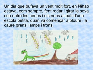 Un dia que bufava un vent molt fort, en Nihao estava, com sempre, fent rodar i girar la seva cua entre les nenes i els nens al pati d’una escola petita, quan va començar a ploure i a caure grans llamps i trons.  