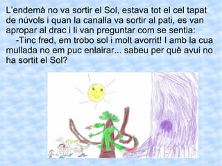 L’endemà no va sortir el Sol, estava tot el cel tapat de núvols i quan la canalla va sortir al pati, es van apropar al drac i li van preguntar com se sentia: -Tinc fred, em trobo sol i molt avorrit! I amb la cua mullada no em puc enlairar... sabeu per què avui no ha sortit el Sol? 