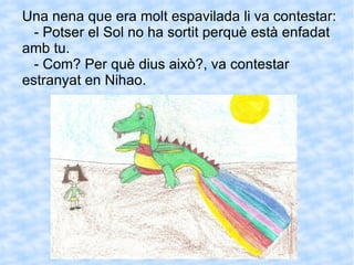 Una nena que era molt espavilada li va contestar: - Potser el Sol no ha sortit perquè està enfadat amb tu. - Com? Per què dius això?, va contestar estranyat en Nihao. 