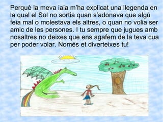 Perquè la meva iaia m’ha explicat una llegenda en la qual el Sol no sortia quan s’adonava que algú feia mal o molestava els altres, o quan no volia ser amic de les persones. I tu sempre que jugues amb nosaltres no deixes que ens agafem de la teva cua per poder volar. Només et diverteixes tu! 