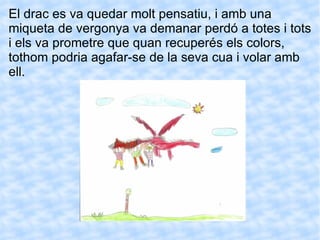 El drac es va quedar molt pensatiu, i amb una miqueta de vergonya va demanar perdó a totes i tots i els va prometre que quan recuperés els colors, tothom podria agafar-se de la seva cua i volar amb ell. 