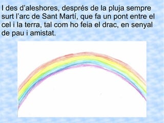 I des d’aleshores, després de la pluja sempre surt l’arc de Sant Martí, que fa un pont entre el cel i la terra, tal com ho feia el drac, en senyal de pau i amistat.   
