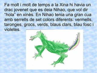 Fa molt i molt de temps a la Xina hi havia un drac jovenet que es deia Nihao, que vol dir “hola” en xinès. En Nihao tenia una gran cua amb serrells de set colors diferents: vermells, taronges, grocs, verds, blaus clars, blau fosc i violetes. 