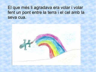 El que més li agradava era volar i volar fent un pont entre la terra i el cel amb la seva cua.  