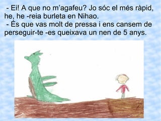 - Ei! A que no m’agafeu? Jo sóc el més ràpid, he, he -reia burleta en Nihao. - És que vas molt de pressa i ens cansem de perseguir-te -es queixava un nen de 5 anys. 