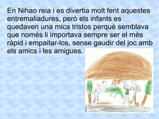 En Nihao reia i es divertia molt fent aquestes entremaliadures, però els infants es quedaven una mica tristos perquè semblava que només li importava sempre ser el més ràpid i empaitar-los, sense gaudir del joc amb els amics i les amigues. 