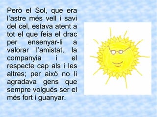 Però el Sol, que era l’astre més vell i savi del cel, estava atent a tot el que feia el drac per ensenyar-li a valorar l’amistat, la companyia i el respecte cap als i les altres; per això no li agradava gens que sempre volgués ser el més fort i guanyar.  
