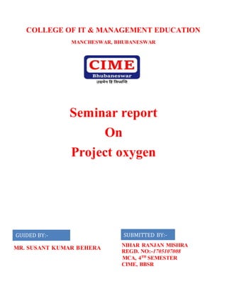 COLLEGE OF IT & MANAGEMENT EDUCATION
MANCHESWAR, BHUBANESWAR
Seminar report
On
Project oxygen
SUBMITTED BY:-
NIHAR RANJAN MISHRA
REGD. NO:-1705107008
MCA, 4TH
SEMESTER
CIME, BBSR
GUIDED BY:-
MR. SUSANT KUMAR BEHERA
 