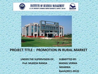 PROJECT TITLE : PROMOTION IN RURAL MARKET

     UNDER THE SUPERVISION OF:   SUBMITTED BY:
      Prof. MUKESH RANGA         MADHU VERMA
                                 NIHARIKA
                                 Batch(2011-2013)
 