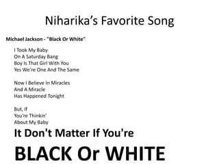 Niharika’s Favorite Song Michael Jackson - "Black Or White"I Took My BabyOn A Saturday BangBoy Is That Girl With YouYes We're One And The SameNow I Believe In MiraclesAnd A MiracleHas Happened TonightBut, IfYou're Thinkin'About My BabyIt Don't Matter If You'reBLACK Or WHITE 