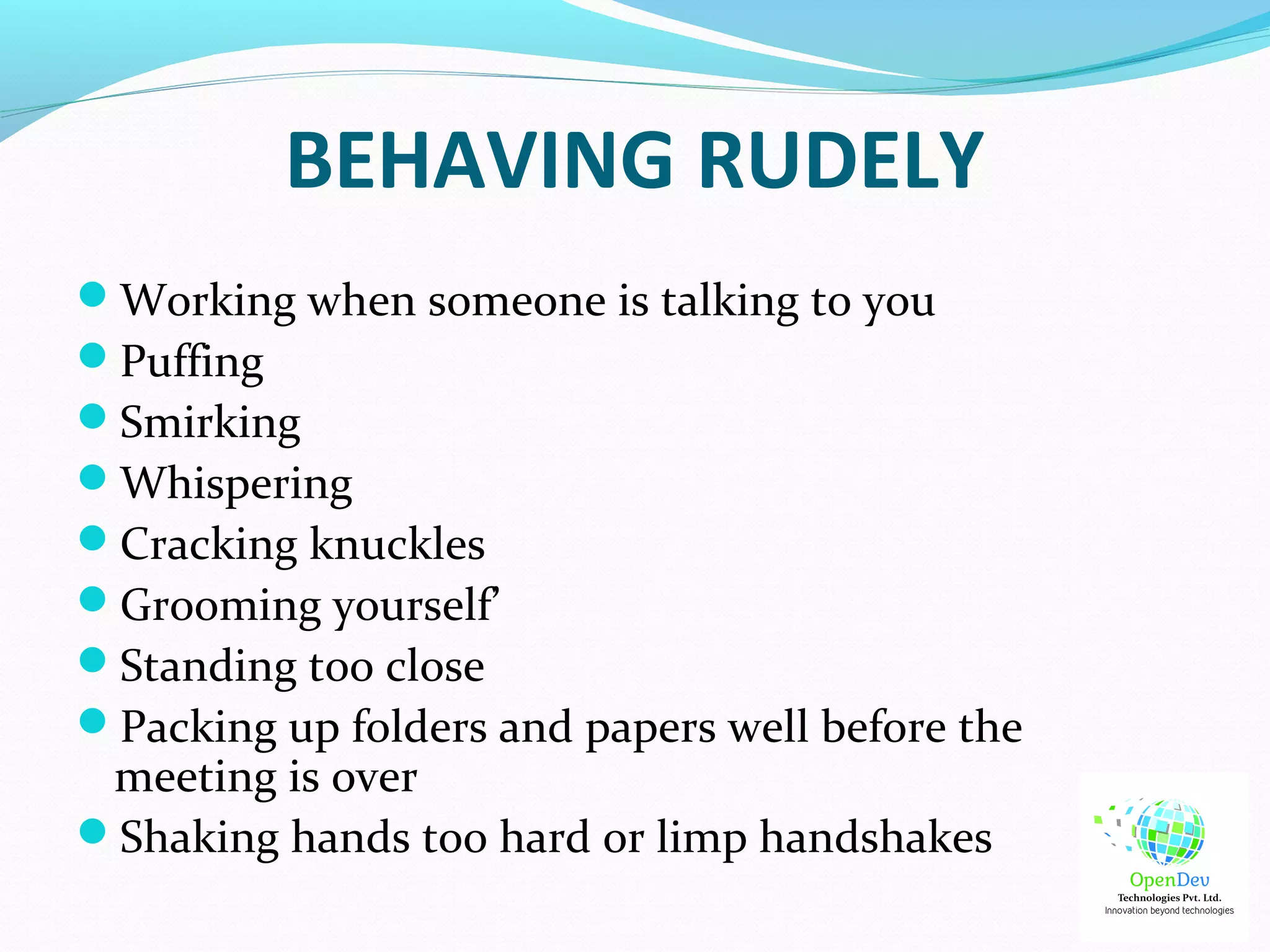 BEHAVING RUDELY
Working when someone is talking to you
Puffing
Smirking
Whispering
Cracking knuckles
Grooming yourself’
Standing too close
Packing up folders and papers well before the
meeting is over
Shaking hands too hard or limp handshakes
 