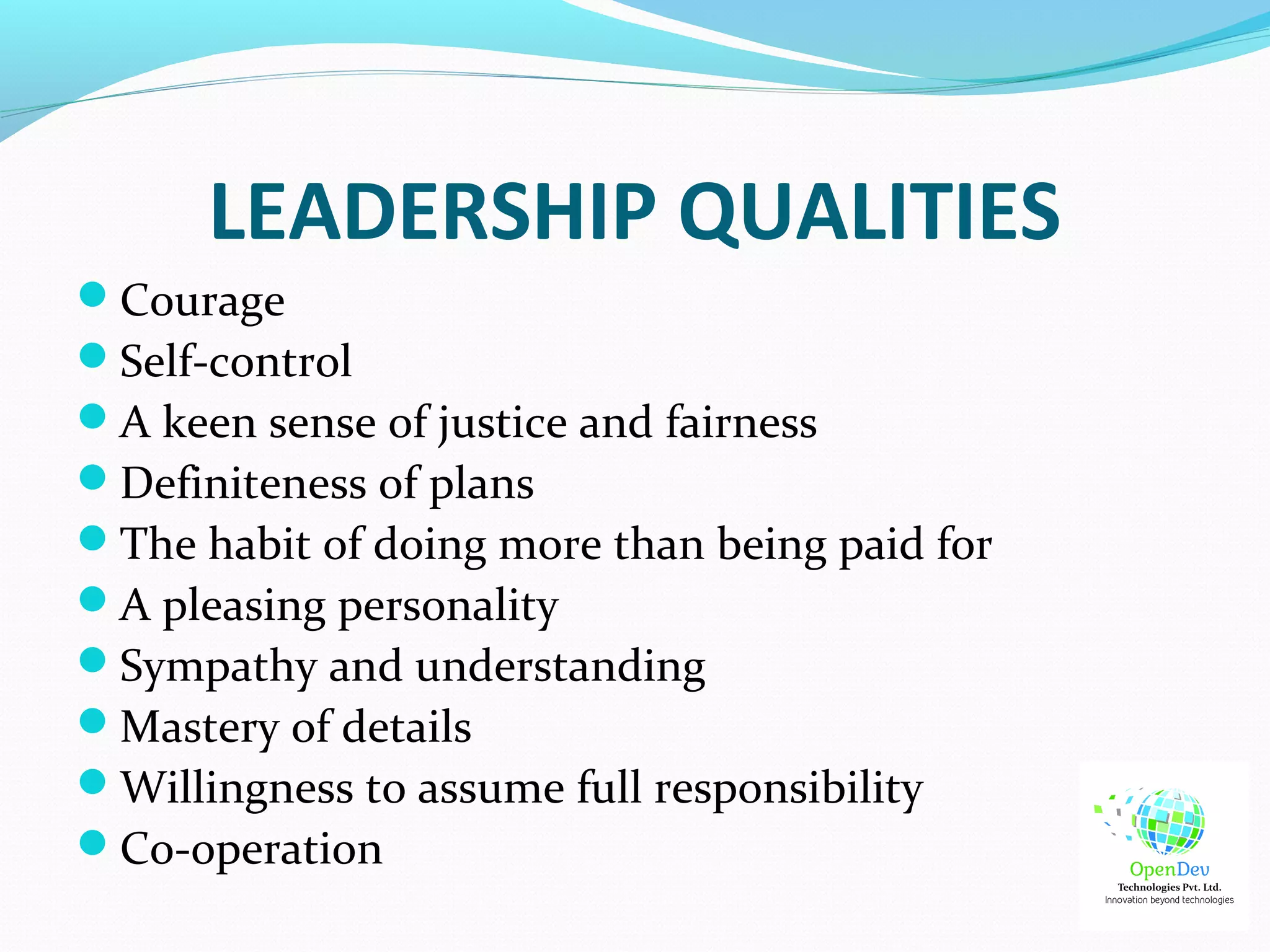 LEADERSHIP QUALITIES
Courage
Self-control
A keen sense of justice and fairness
Definiteness of plans
The habit of doing more than being paid for
A pleasing personality
Sympathy and understanding
Mastery of details
Willingness to assume full responsibility
Co-operation
 