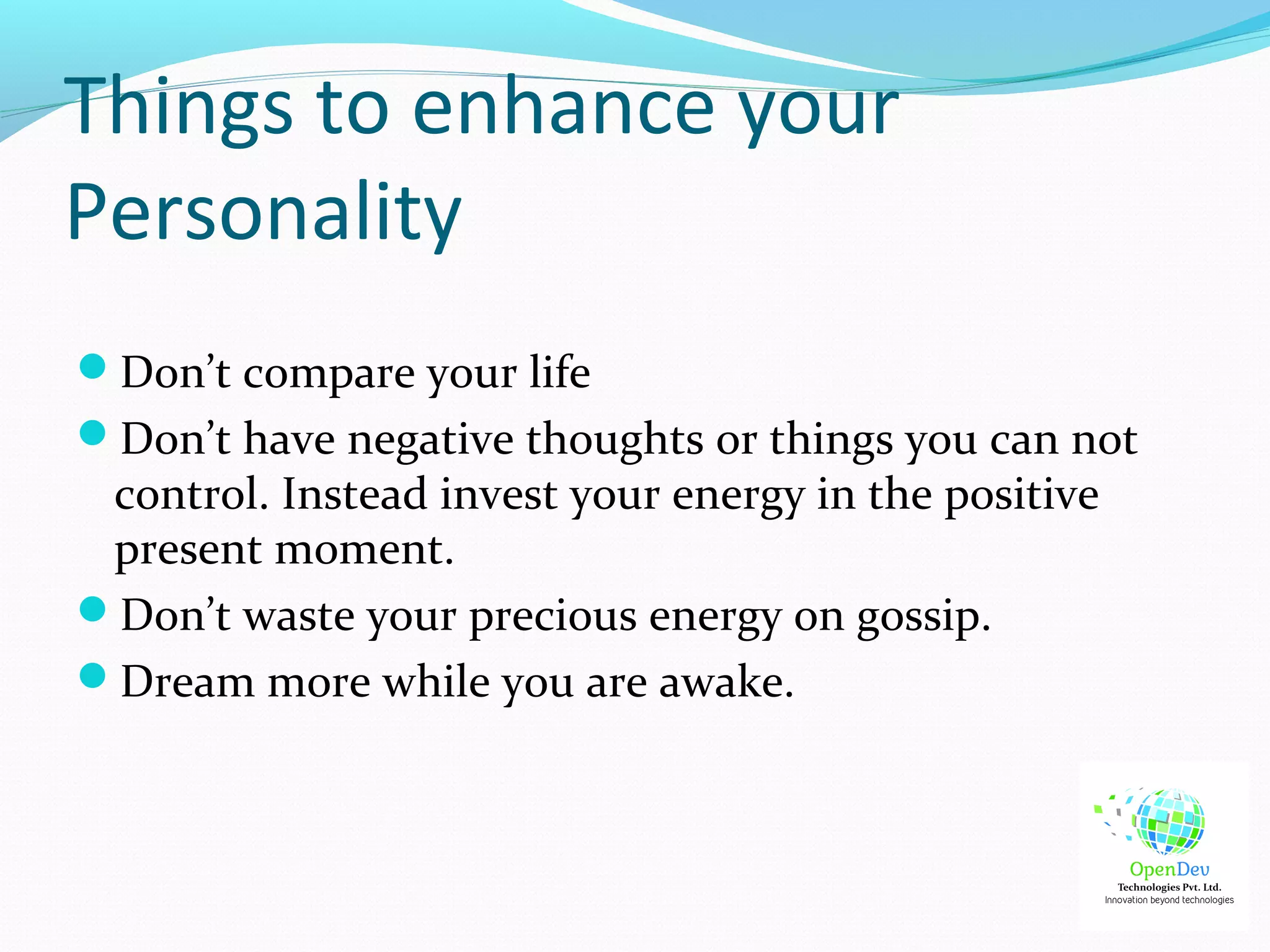 Things to enhance your
Personality
Don’t compare your life
Don’t have negative thoughts or things you can not
control. Instead invest your energy in the positive
present moment.
Don’t waste your precious energy on gossip.
Dream more while you are awake.
 