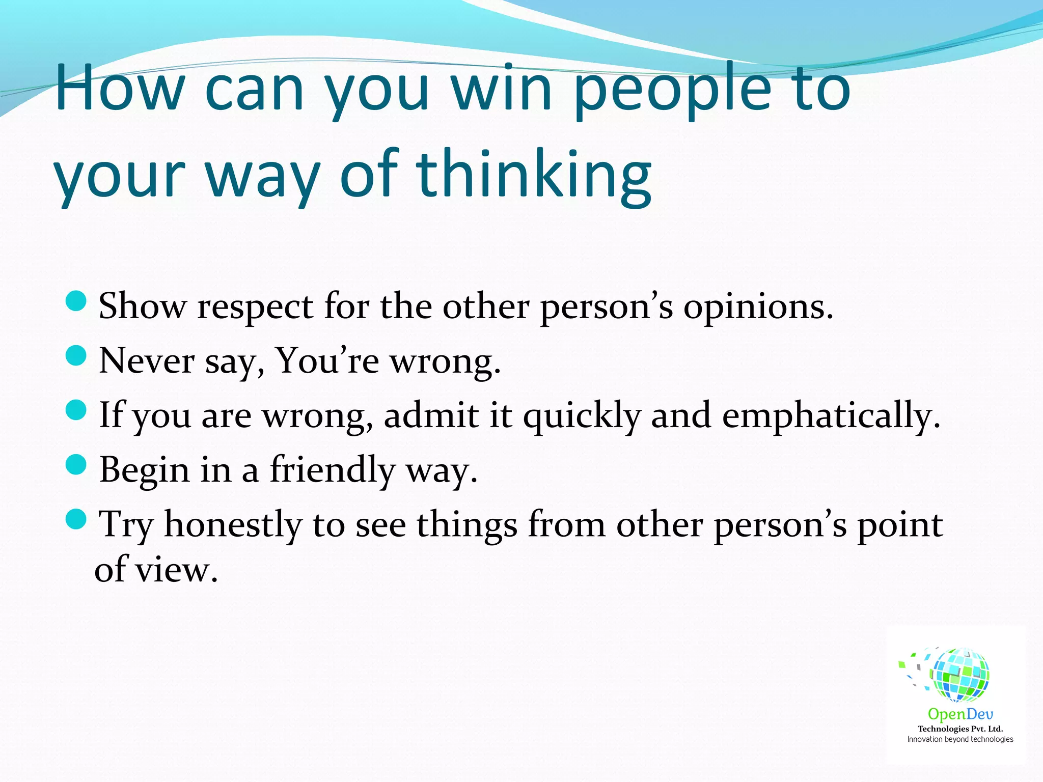 How can you win people to
your way of thinking
Show respect for the other person’s opinions.
Never say, You’re wrong.
If you are wrong, admit it quickly and emphatically.
Begin in a friendly way.
Try honestly to see things from other person’s point
of view.
 