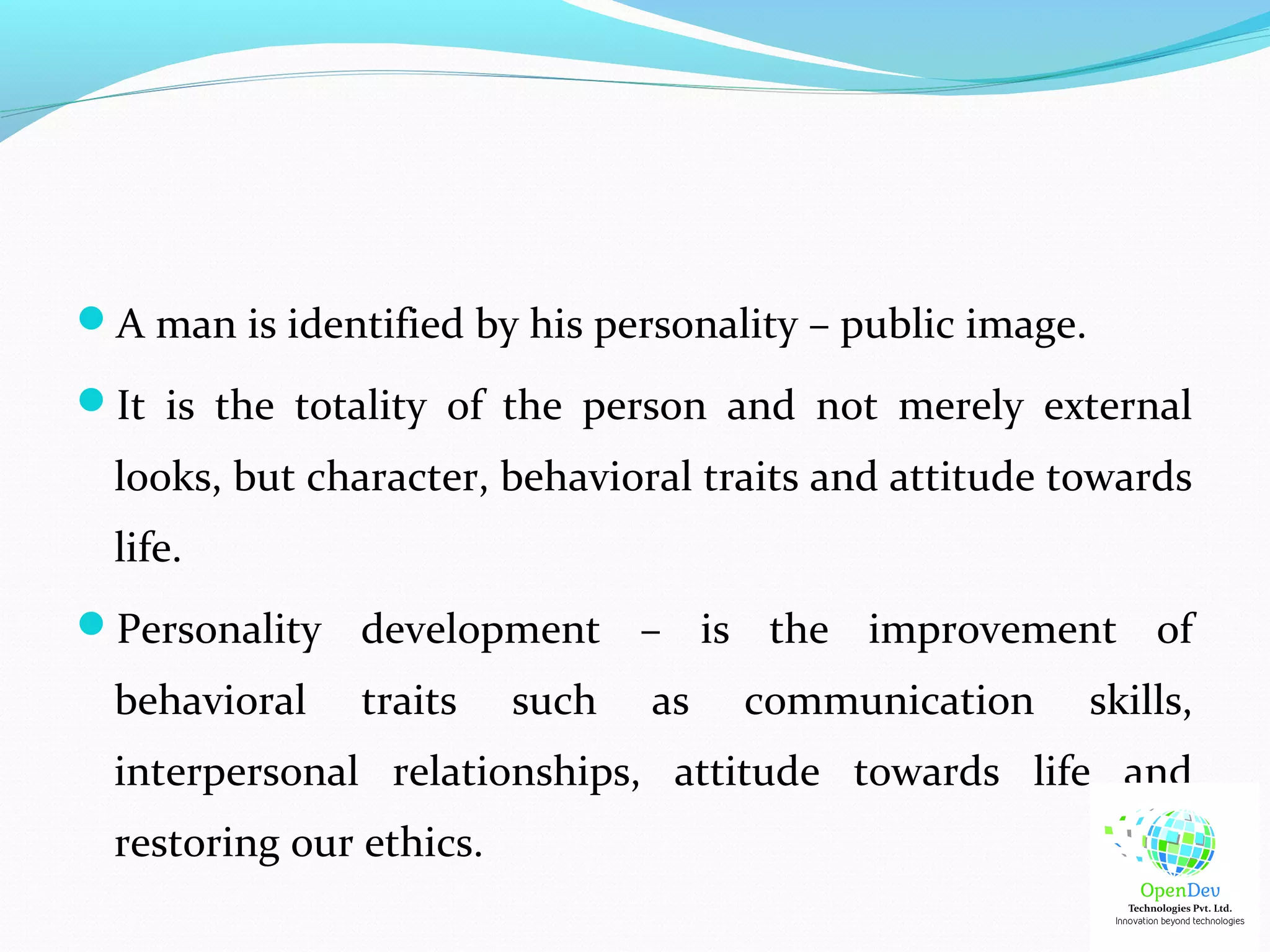A man is identified by his personality – public image.
It is the totality of the person and not merely external
looks, but character, behavioral traits and attitude towards
life.
Personality development – is the improvement of
behavioral traits such as communication skills,
interpersonal relationships, attitude towards life and
restoring our ethics.
 