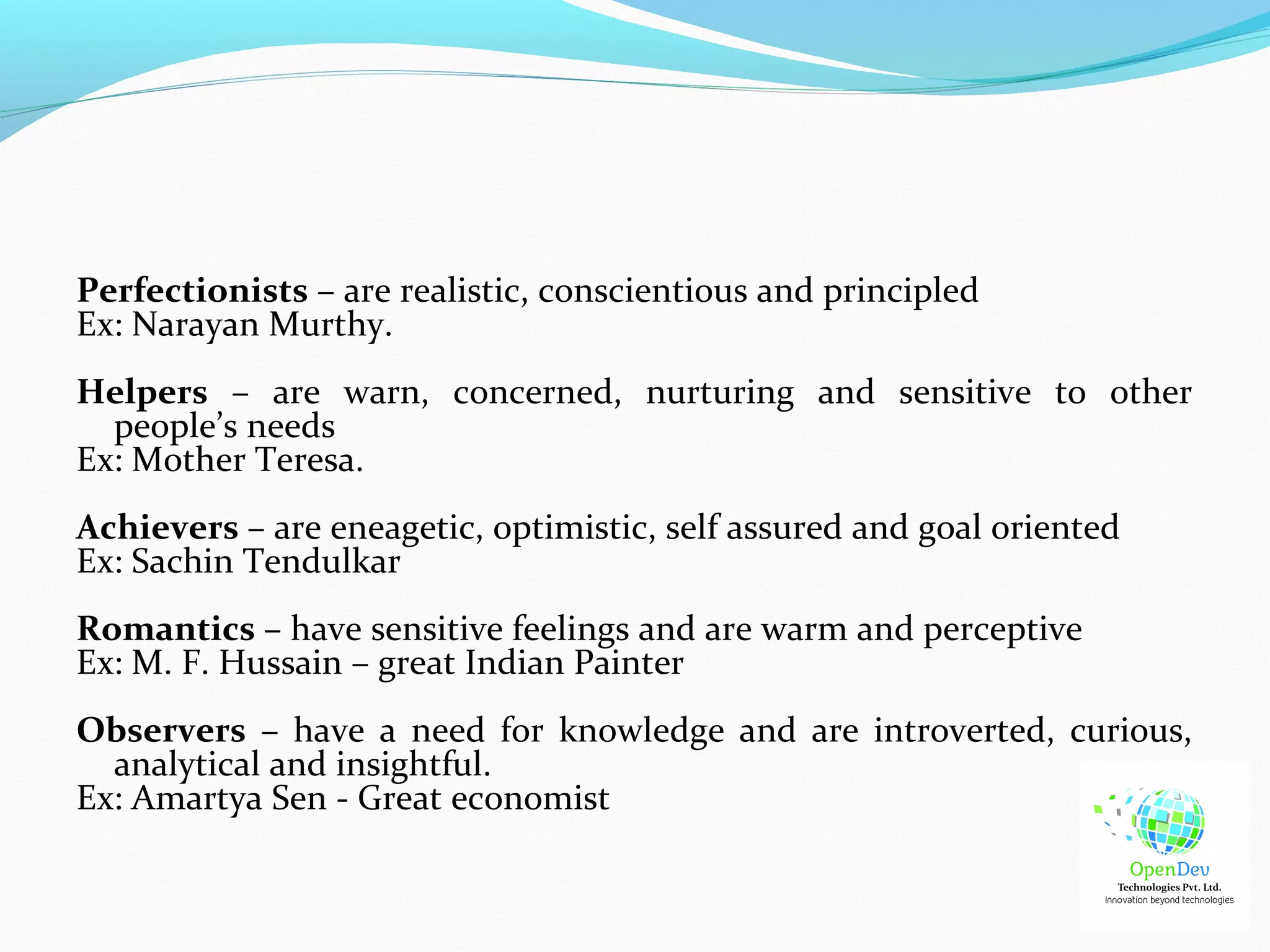 Perfectionists – are realistic, conscientious and principled
Ex: Narayan Murthy.
Helpers – are warn, concerned, nurturing and sensitive to other
people’s needs
Ex: Mother Teresa.
Achievers – are eneagetic, optimistic, self assured and goal oriented
Ex: Sachin Tendulkar
Romantics – have sensitive feelings and are warm and perceptive
Ex: M. F. Hussain – great Indian Painter
Observers – have a need for knowledge and are introverted, curious,
analytical and insightful.
Ex: Amartya Sen - Great economist
 