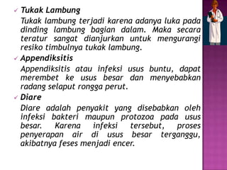  Tukak Lambung
  Tukak lambung terjadi karena adanya luka pada
  dinding lambung bagian dalam. Maka secara
  teratur sangat dianjurkan untuk mengurangi
  resiko timbulnya tukak lambung.
 Appendiksitis
  Appendiksitis atau infeksi usus buntu, dapat
  merembet ke usus besar dan menyebabkan
  radang selaput rongga perut.
 Diare
  Diare adalah penyakit yang disebabkan oleh
  infeksi bakteri maupun protozoa pada usus
  besar.    Karena   infeksi   tersebut, proses
  penyerapan air di usus besar terganggu,
  akibatnya feses menjadi encer.
 