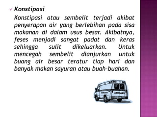  Konstipasi
 Konstipasi atau sembelit terjadi akibat
 penyerapan air yang berlebihan pada sisa
 makanan di dalam usus besar. Akibatnya,
 feses menjadi sangat padat dan keras
 sehingga    sulit  dikeluarkan.   Untuk
 mencegah sembelit dianjurkan untuk
 buang air besar teratur tiap hari dan
 banyak makan sayuran atau buah-buahan.
 