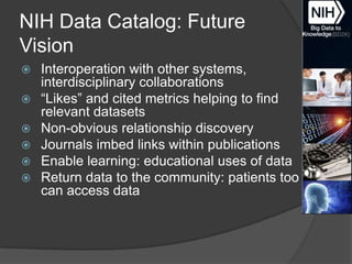 NIH Data Catalog: Future
Vision







Interoperation with other systems,
interdisciplinary collaborations
―Likes‖ and cited metrics helping to find
relevant datasets
Non-obvious relationship discovery
Journals imbed links within publications
Enable learning: educational uses of data
Return data to the community: patients too
can access data

 