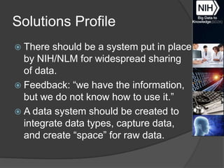 Solutions Profile
 There

should be a system put in place
by NIH/NLM for widespread sharing
of data.
 Feedback: ―we have the information,
but we do not know how to use it.‖
 A data system should be created to
integrate data types, capture data,
and create ―space‖ for raw data.

 