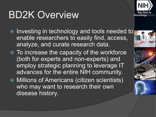 BD2K Overview
Investing in technology and tools needed to
enable researchers to easily find, access,
analyze, and curate research data.
 To increase the capacity of the workforce
(both for experts and non-experts) and
employ strategic planning to leverage IT
advances for the entire NIH community.
 Millions of Americans (citizen scientists)
who may want to research their own
disease history.


 